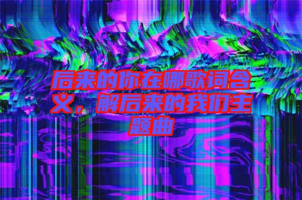 后來(lái)的你在哪歌詞含義，解后來(lái)的我們主題曲