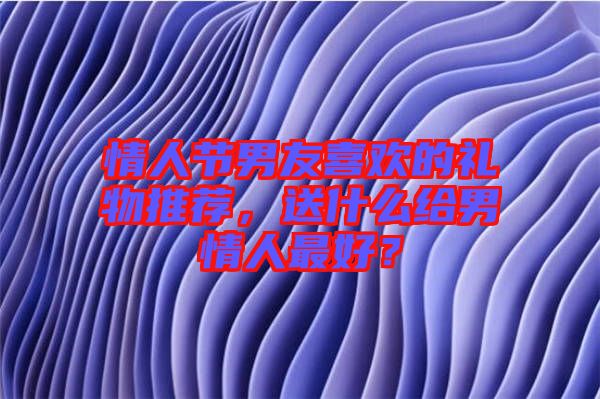情人節(jié)男友喜歡的禮物推薦，送什么給男情人最好？