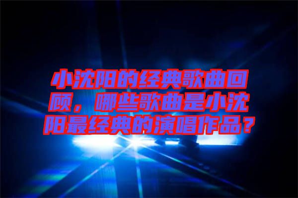 小沈陽的經(jīng)典歌曲回顧，哪些歌曲是小沈陽最經(jīng)典的演唱作品？