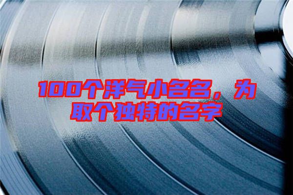 100個洋氣小名名，為取個獨特的名字