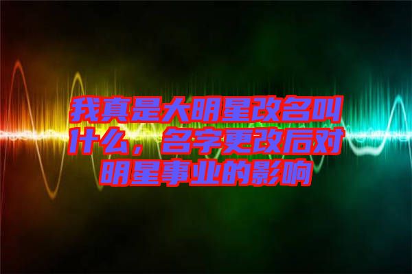 我真是大明星改名叫什么，名字更改后對明星事業(yè)的影響