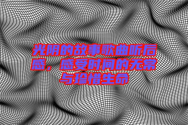 光陰的故事歌曲聽后感，感受時間的無常與珍惜生命