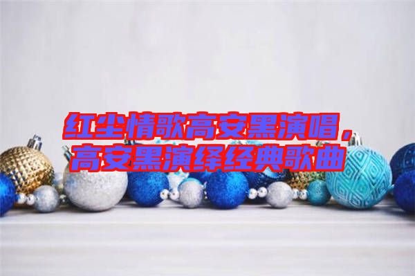 紅塵情歌高安黑演唱，高安黑演繹經(jīng)典歌曲