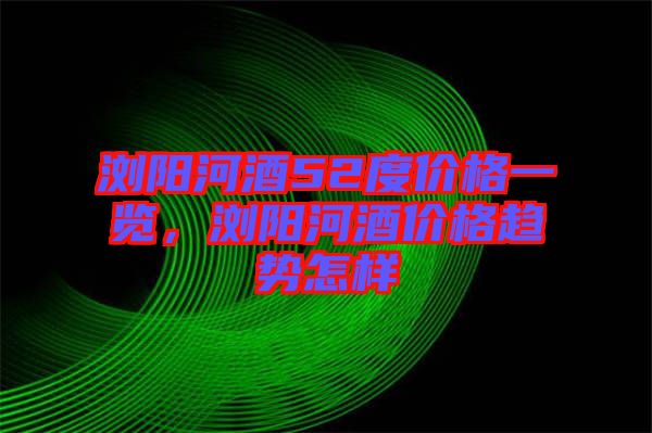 瀏陽(yáng)河酒52度價(jià)格一覽，瀏陽(yáng)河酒價(jià)格趨勢(shì)怎樣