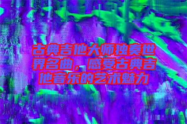 古典吉他大師獨奏世界名曲，感受古典吉他音樂的藝術(shù)魅力