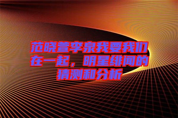 范曉萱李泉我要我們在一起，明星緋聞的猜測和分析