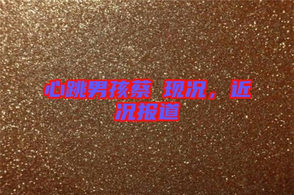 心跳男孩蔡喆現(xiàn)況，近況報(bào)道