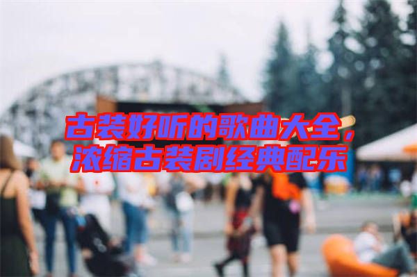 古裝好聽的歌曲大全，濃縮古裝劇經(jīng)典配樂