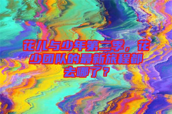 花兒與少年第二季，花少團隊的最新旅程都去哪了？