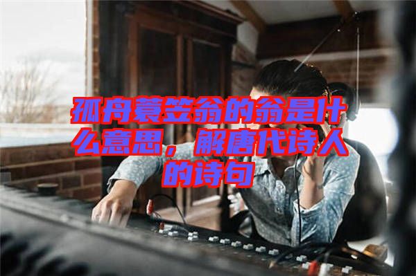 孤舟蓑笠翁的翁是什么意思，解唐代詩(shī)人的詩(shī)句