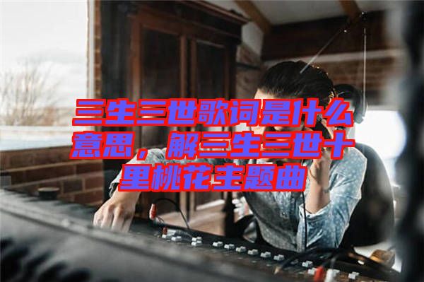 三生三世歌詞是什么意思，解三生三世十里桃花主題曲
