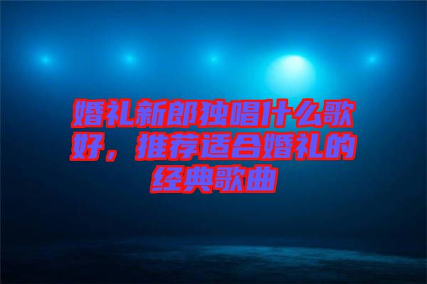 婚禮新郎獨唱什么歌好，推薦適合婚禮的經(jīng)典歌曲