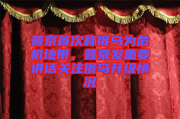 普京首次稱俄烏為危機地帶，普京發(fā)重要講話關(guān)注俄烏升級情況
