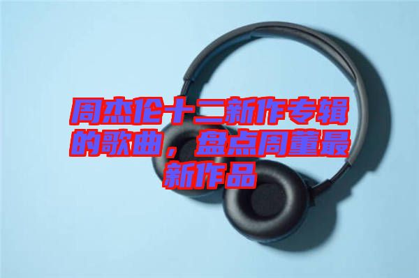 周杰倫十二新作專輯的歌曲，盤點(diǎn)周董最新作品