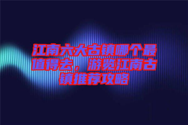 江南六大古鎮(zhèn)哪個(gè)最值得去，游覽江南古鎮(zhèn)推薦攻略