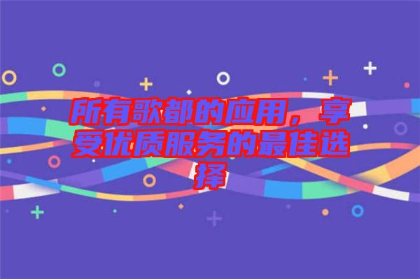 所有歌都的應(yīng)用，享受優(yōu)質(zhì)服務(wù)的最佳選擇