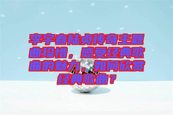 李宇春陸貞傳奇主題曲珍惜，感受經(jīng)典歌曲的魅力，如何欣賞經(jīng)典歌曲？