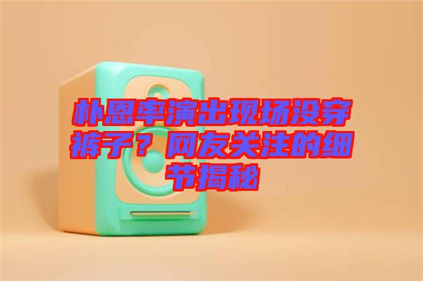 樸恩率演出現(xiàn)場沒穿褲子？網(wǎng)友關(guān)注的細(xì)節(jié)揭秘