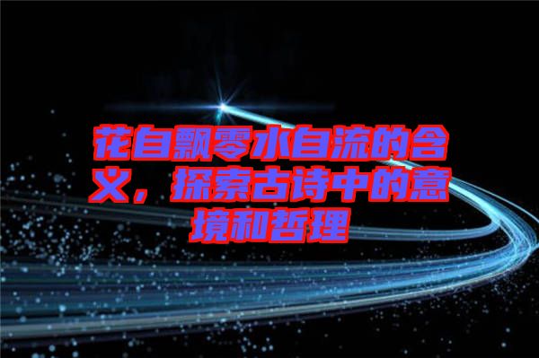 花自飄零水自流的含義，探索古詩(shī)中的意境和哲理