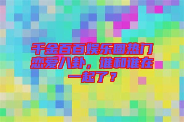 千金百百娛樂圈熱門戀愛八卦，誰和誰在一起了？