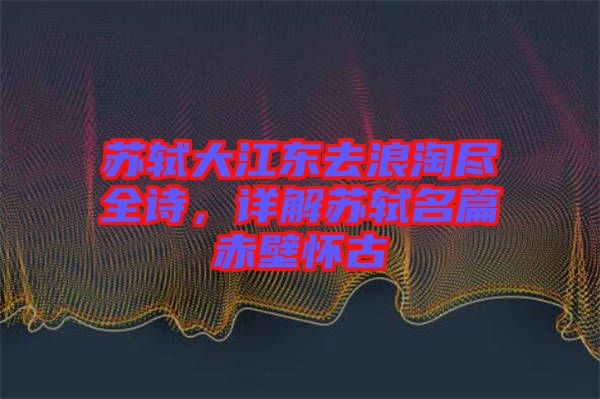 蘇軾大江東去浪淘盡全詩，詳解蘇軾名篇赤壁懷古