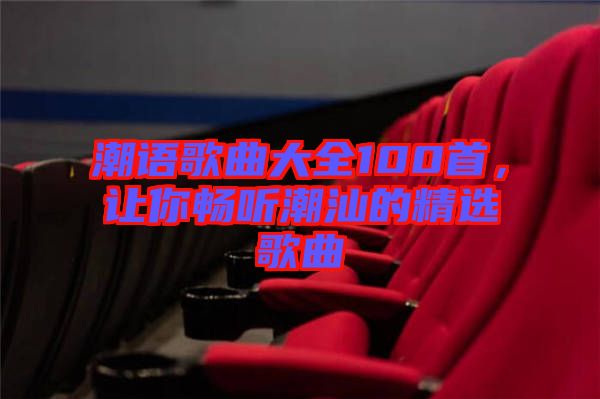潮語(yǔ)歌曲大全100首，讓你暢聽(tīng)潮汕的精選歌曲
