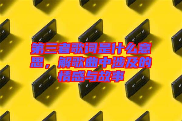 第三者歌詞是什么意思，解歌曲中涉及的情感與故事