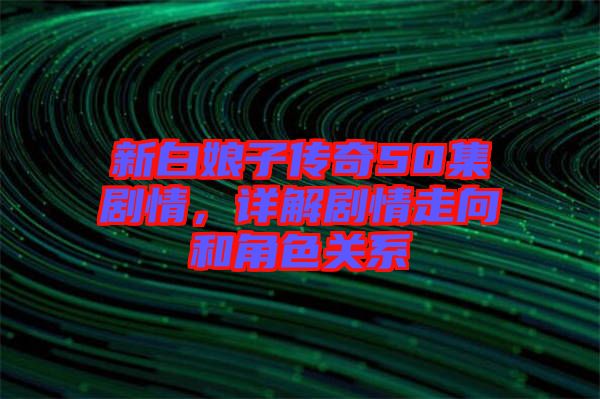 新白娘子傳奇50集劇情，詳解劇情走向和角色關(guān)系