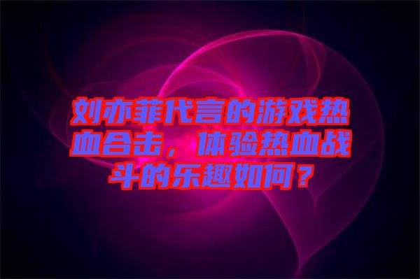 劉亦菲代言的游戲熱血合擊，體驗(yàn)熱血戰(zhàn)斗的樂(lè)趣如何？