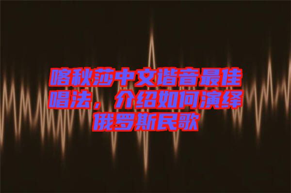 喀秋莎中文諧音最佳唱法，介紹如何演繹俄羅斯民歌