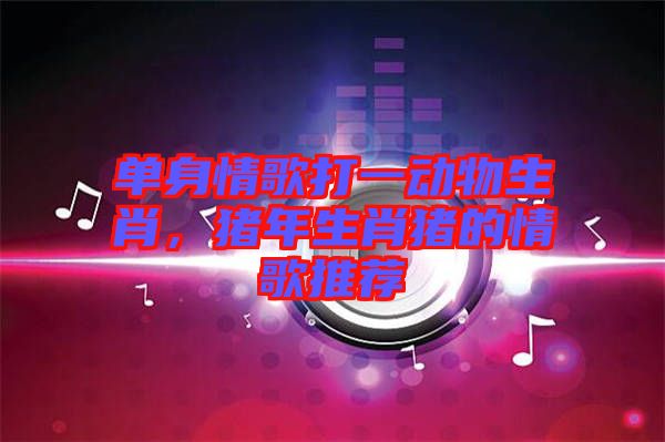 單身情歌打一動物生肖，豬年生肖豬的情歌推薦