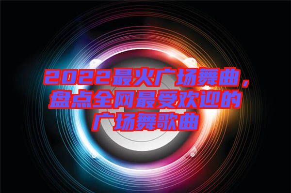 2022最火廣場舞曲，盤點全網(wǎng)最受歡迎的廣場舞歌曲