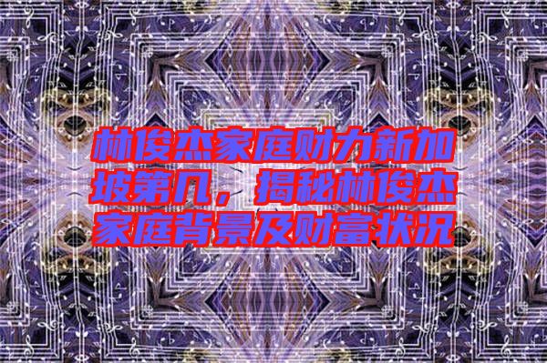 林俊杰家庭財(cái)力新加坡第幾，揭秘林俊杰家庭背景及財(cái)富狀況