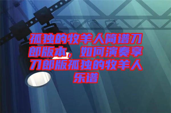 孤獨(dú)的牧羊人簡(jiǎn)譜刀郎版本，如何演奏享刀郎版孤獨(dú)的牧羊人樂(lè)譜