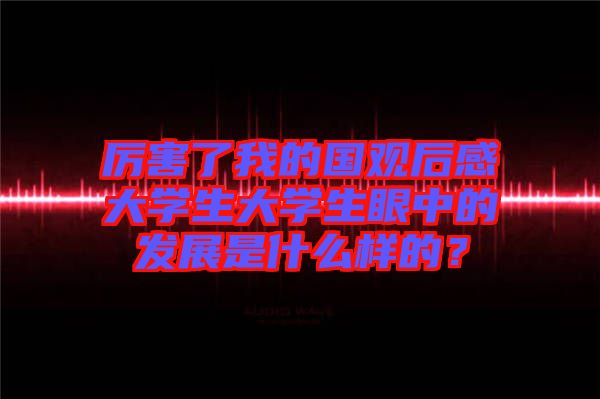 厲害了我的國觀后感大學(xué)生大學(xué)生眼中的發(fā)展是什么樣的？
