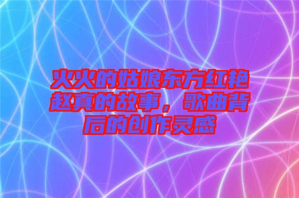 火火的姑娘東方紅艷趙真的故事，歌曲背后的創(chuàng)作靈感