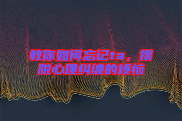 教你如何忘記ta，擺脫心理糾纏的煩惱