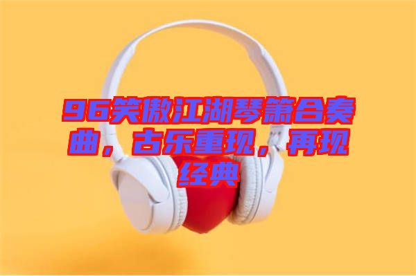 96笑傲江湖琴簫合奏曲，古樂重現(xiàn)，再現(xiàn)經(jīng)典