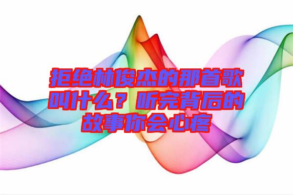 拒絕林俊杰的那首歌叫什么？聽(tīng)完背后的故事你會(huì)心疼