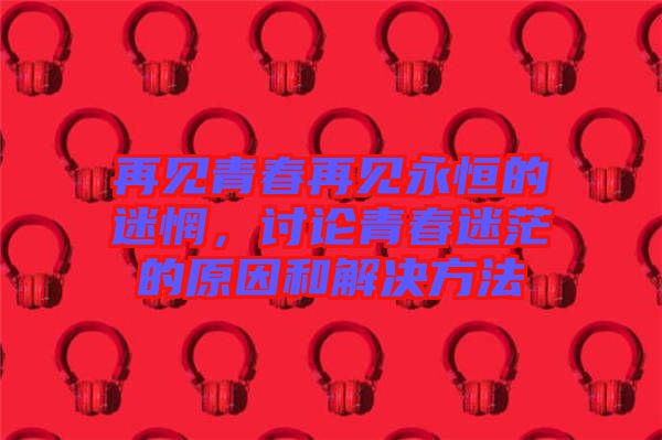 再見青春再見永恒的迷惘，討論青春迷茫的原因和解決方法