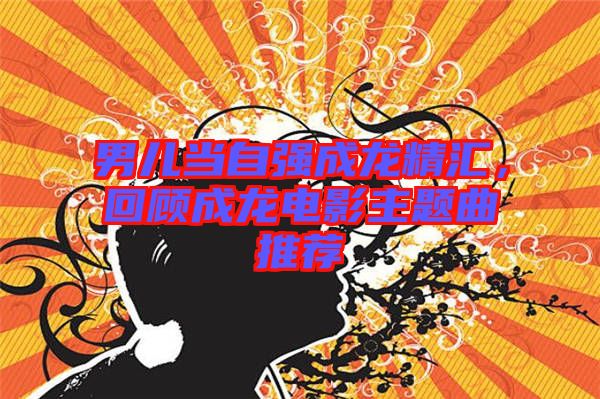 男兒當自強成龍精匯，回顧成龍電影主題曲推薦