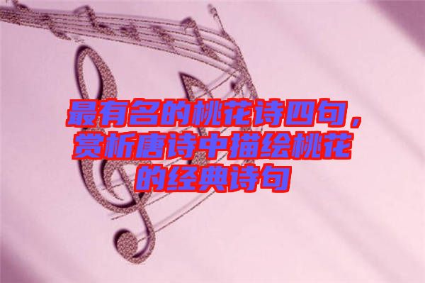 最有名的桃花詩四句，賞析唐詩中描繪桃花的經(jīng)典詩句