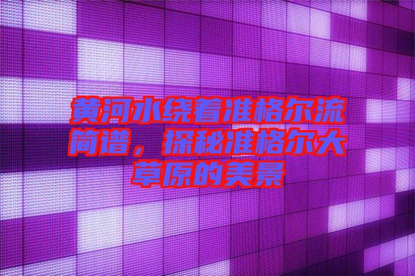 黃河水繞著準(zhǔn)格爾流簡(jiǎn)譜，探秘準(zhǔn)格爾大草原的美景