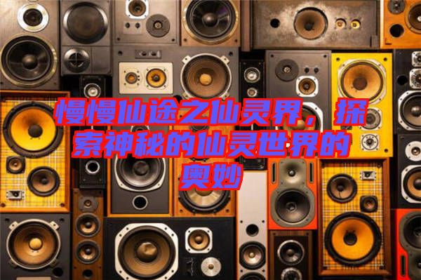 慢慢仙途之仙靈界，探索神秘的仙靈世界的奧妙