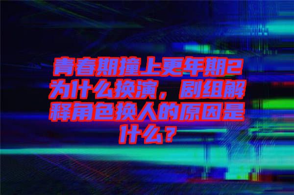 青春期撞上更年期2為什么換演，劇組解釋角色換人的原因是什么？