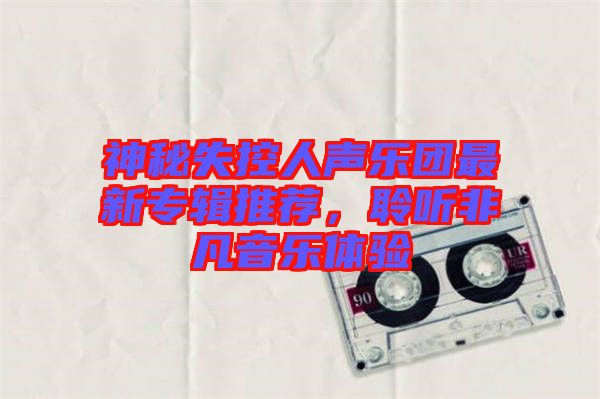 神秘失控人聲樂團(tuán)最新專輯推薦，聆聽非凡音樂體驗