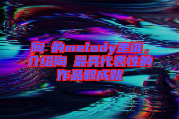 陶喆的melody是誰，介紹陶喆最具代表性的作品和成就