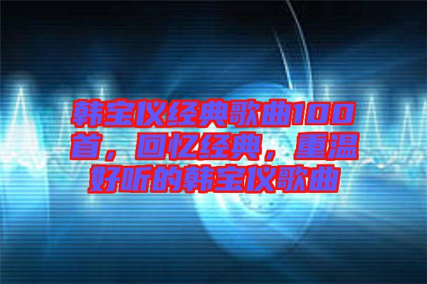 韓寶儀經典歌曲100首，回憶經典，重溫好聽的韓寶儀歌曲