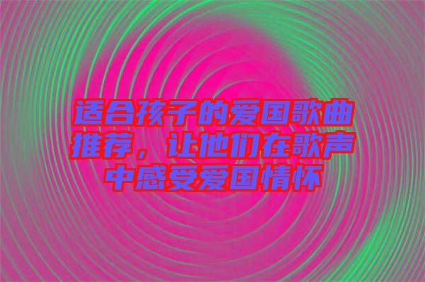 適合孩子的愛國歌曲推薦，讓他們在歌聲中感受愛國情懷
