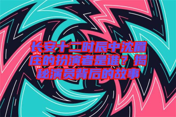 長(zhǎng)安十二時(shí)辰中沈眉莊的扮演者是誰(shuí)？揭秘演員背后的故事